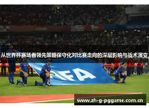 从世界杯赛场看领先策略保守化对比赛走向的深层影响与战术演变 从世界杯赛场看领先策略保守化对比赛走向的深层影响与战术演变